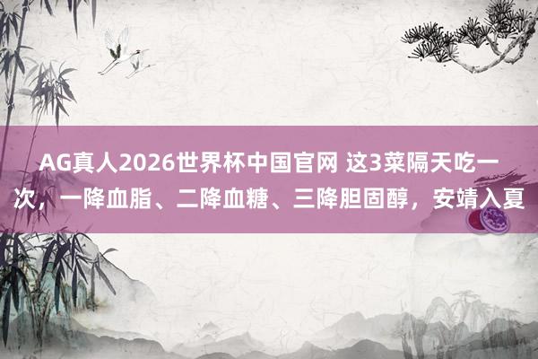 AG真人2026世界杯中国官网 这3菜隔天吃一次,一降血脂、二降血糖、三降胆固醇,安靖入夏
