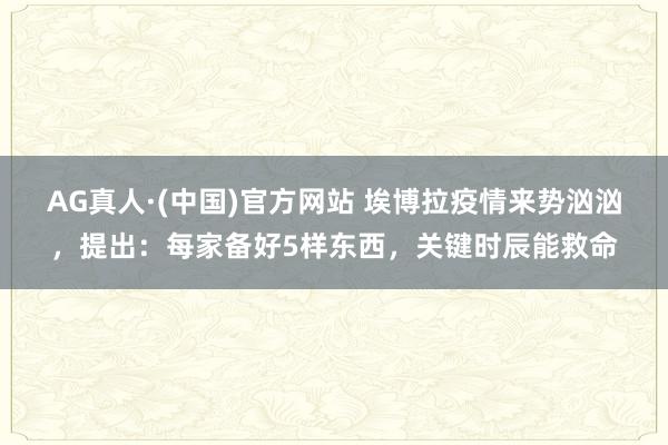 AG真人·(中国)官方网站 埃博拉疫情来势汹汹,提出:每家备好5样东西,关键时辰能救命