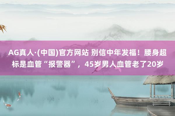 AG真人·(中国)官方网站 别信中年发福!腰身超标是血管“报警器”,45岁男人血管老了20岁
