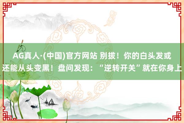 AG真人·(中国)官方网站 别拔!你的白头发或还能从头变黑!盘问发现:“逆转开关”就在你身上