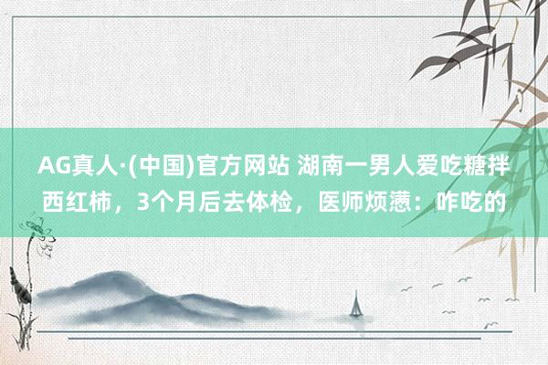 AG真人·(中国)官方网站 湖南一男人爱吃糖拌西红柿,3个月后去体检,医师烦懑:咋吃的