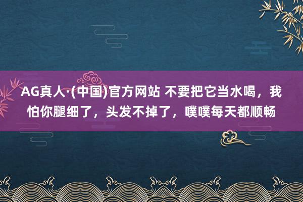 AG真人·(中国)官方网站 不要把它当水喝,我怕你腿细了,头发不掉了,噗噗每天都顺畅