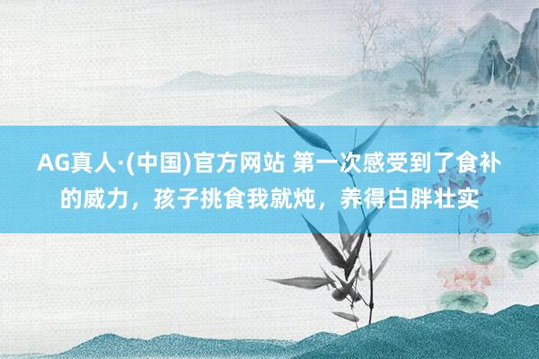 AG真人·(中国)官方网站 第一次感受到了食补的威力,孩子挑食我就炖,养得白胖壮实
