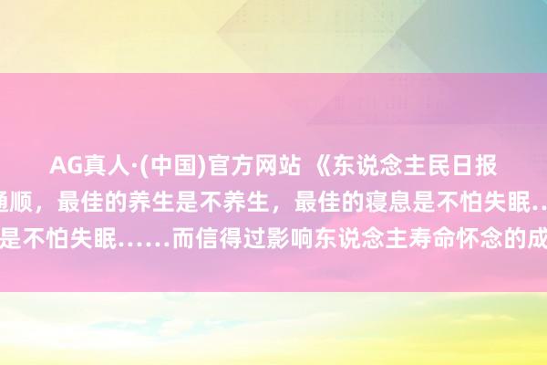 AG真人·(中国)官方网站 《东说念主民日报》:最佳的抗抑郁法是通顺,最佳的养生是不养生,最佳的寝息是不怕失眠……而信得过影响东说念主寿命怀念的成分,它排第一