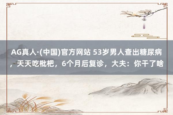 AG真人·(中国)官方网站 53岁男人查出糖尿病,天天吃枇杷,6个月后复诊,大夫:你干了啥