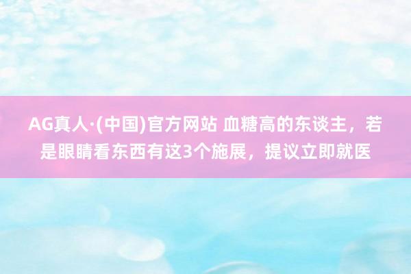AG真人·(中国)官方网站 血糖高的东谈主,若是眼睛看东西有这3个施展,提议立即就医