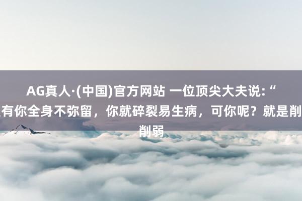 AG真人·(中国)官方网站 一位顶尖大夫说:“惟有你全身不弥留,你就碎裂易生病,可你呢?就是削弱