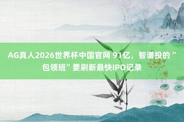 AG真人2026世界杯中国官网 91亿,智谱投的“包领班”要刷新最快IPO记录