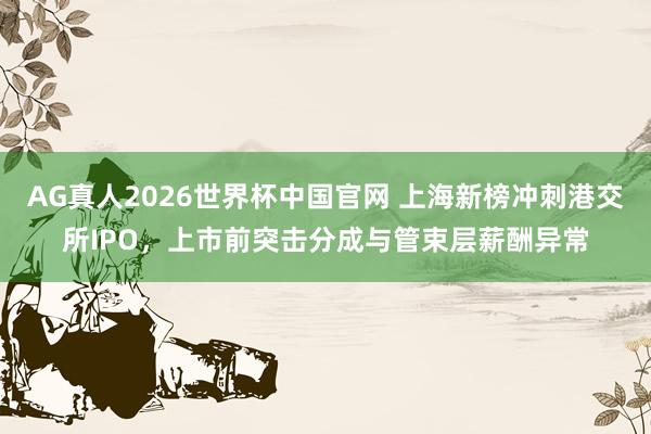 AG真人2026世界杯中国官网 上海新榜冲刺港交所IPO,上市前突击分成与管束层薪酬异常
