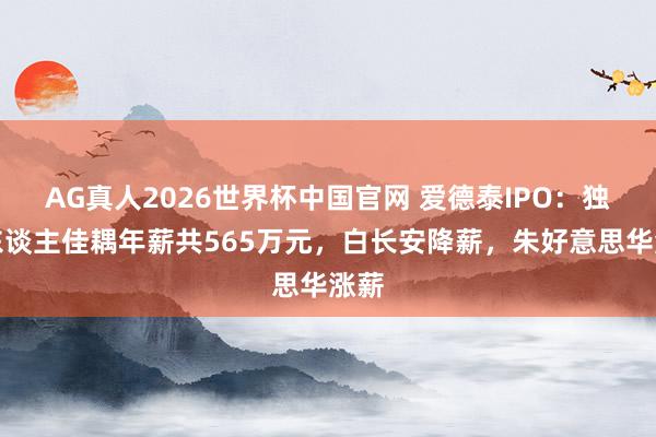 AG真人2026世界杯中国官网 爱德泰IPO:独创东谈主佳耦年薪共565万元,白长安降薪,朱好意思华涨薪