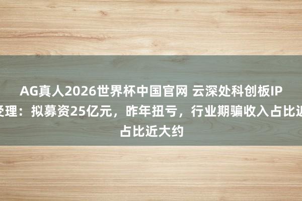 AG真人2026世界杯中国官网 云深处科创板IPO获受理：拟募资25亿元，昨年扭亏，行业期骗收入占比近大约
