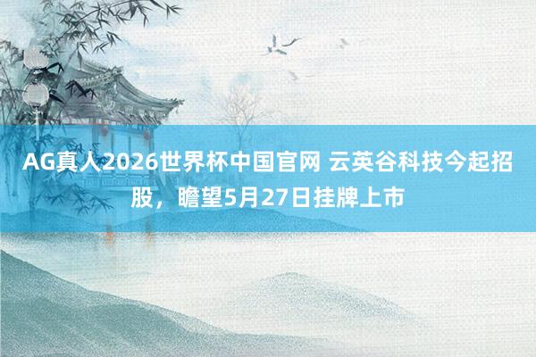 AG真人2026世界杯中国官网 云英谷科技今起招股,瞻望5月27日挂牌上市
