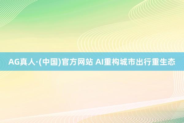 AG真人·(中国)官方网站 AI重构城市出行重生态