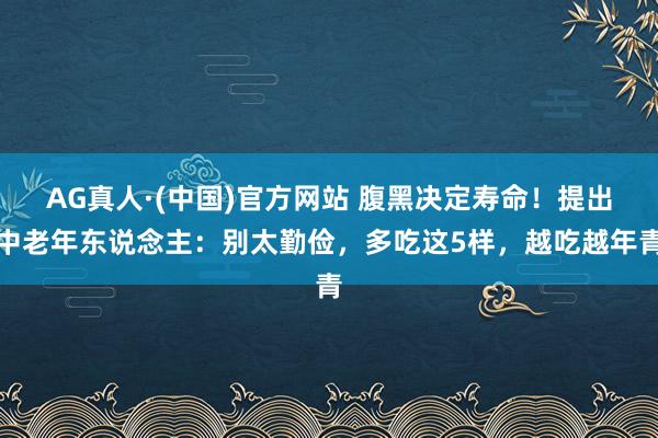 AG真人·(中国)官方网站 腹黑决定寿命!提出中老年东说念主:别太勤俭,多吃这5样,越吃越年青