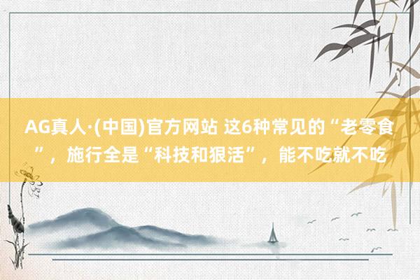 AG真人·(中国)官方网站 这6种常见的“老零食”,施行全是“科技和狠活”,能不吃就不吃