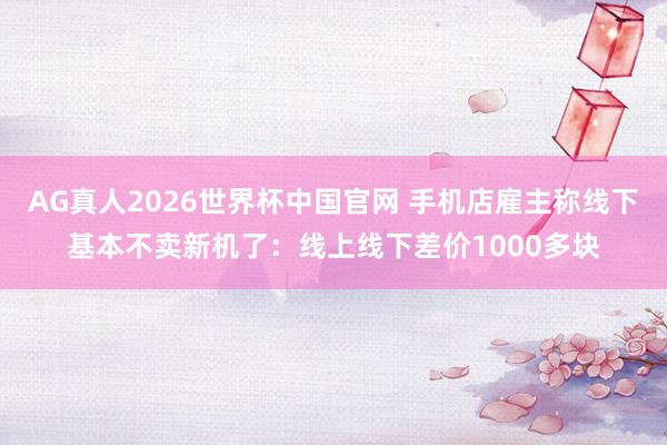 AG真人2026世界杯中国官网 手机店雇主称线下基本不卖新机了:线上线下差价1000多块