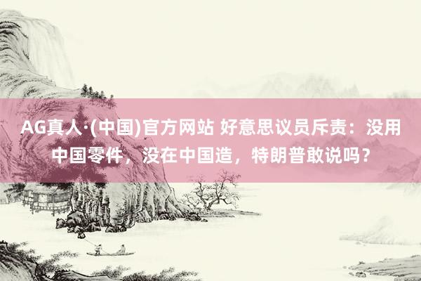 AG真人·(中国)官方网站 好意思议员斥责:没用中国零件,没在中国造,特朗普敢说吗?