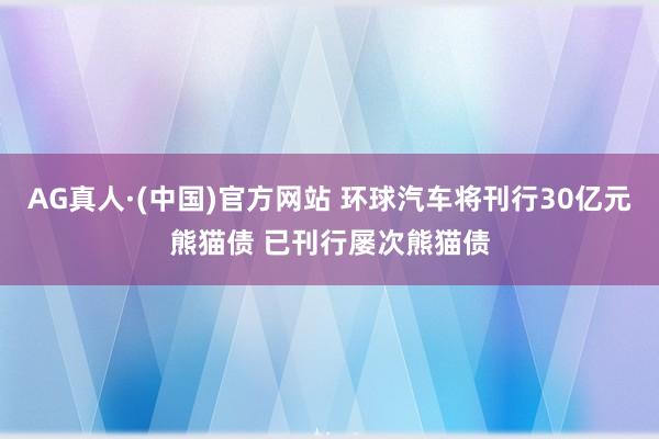 AG真人·(中国)官方网站 环球汽车将刊行30亿元熊猫债 已刊行屡次熊猫债