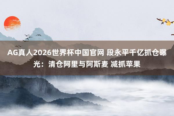 AG真人2026世界杯中国官网 段永平千亿抓仓曝光:清仓阿里与阿斯麦 减抓苹果