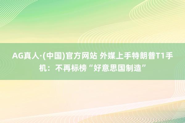 AG真人·(中国)官方网站 外媒上手特朗普T1手机:不再标榜“好意思国制造”