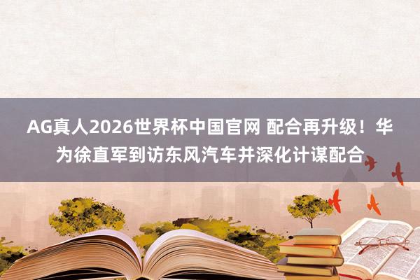 AG真人2026世界杯中国官网 配合再升级!华为徐直军到访东风汽车并深化计谋配合