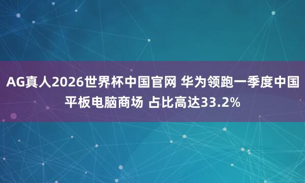 AG真人2026世界杯中国官网 华为领跑一季度中国平板电脑商场 占比高达33.2%