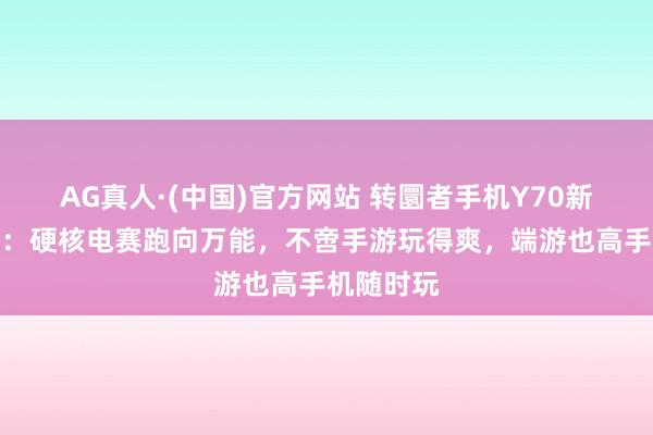 AG真人·(中国)官方网站 转圜者手机Y70新一代评测:硬核电赛跑向万能,不啻手游玩得爽,端游也高手机随时玩