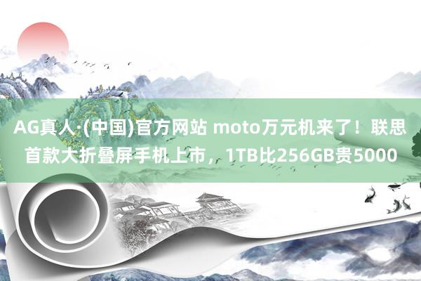 AG真人·(中国)官方网站 moto万元机来了!联思首款大折叠屏手机上市,1TB比256GB贵5000