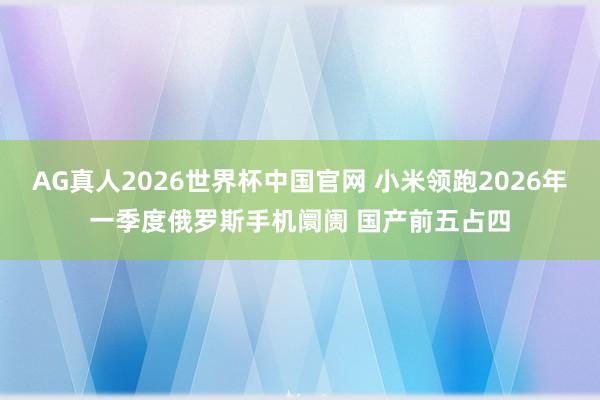 AG真人2026世界杯中国官网 小米领跑2026年一季度俄罗斯手机阛阓 国产前五占四