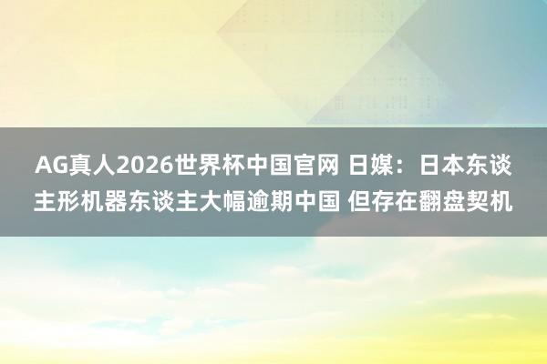 AG真人2026世界杯中国官网 日媒:日本东谈主形机器东谈主大幅逾期中国 但存在翻盘契机