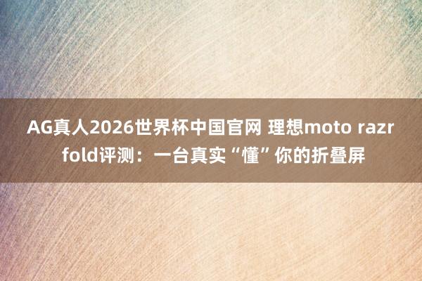 AG真人2026世界杯中国官网 理想moto razr fold评测:一台真实“懂”你的折叠屏