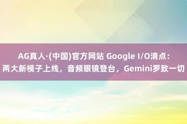 AG真人·(中国)官方网站 Google I/O清点：两大新模子上线，音频眼镜登台，Gemini罗致一切