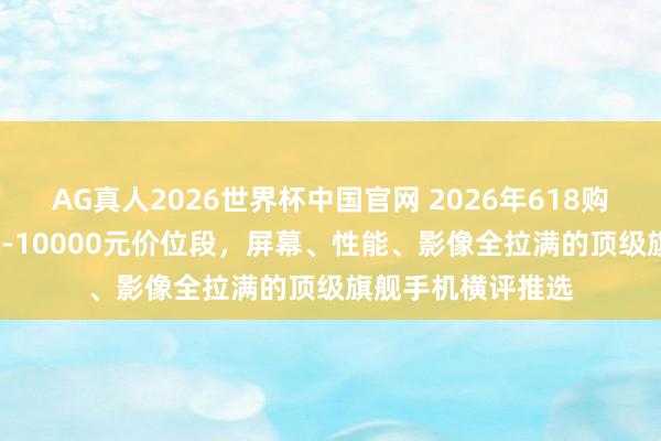 AG真人2026世界杯中国官网 2026年618购机指南:7000元-10000元价位段,屏幕、性能、影像全拉满的顶级旗舰手机横评推选