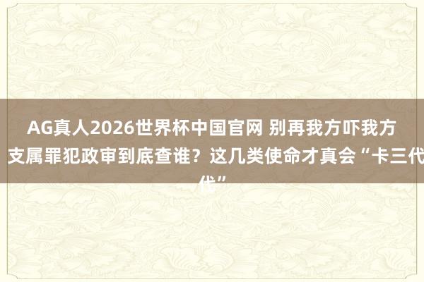 AG真人2026世界杯中国官网 别再我方吓我方！支属罪犯政审到底查谁？这几类使命才真会“卡三代”