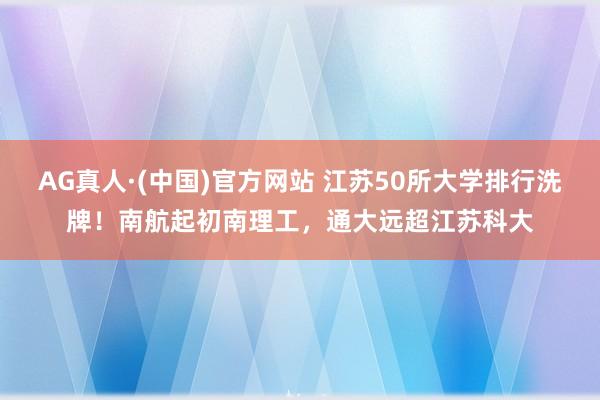 AG真人·(中国)官方网站 江苏50所大学排行洗牌!南航起初南理工,通大远超江苏科大