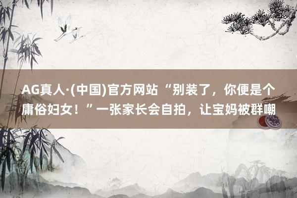 AG真人·(中国)官方网站 “别装了,你便是个庸俗妇女!”一张家长会自拍,让宝妈被群嘲