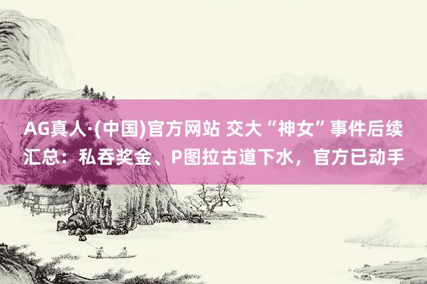 AG真人·(中国)官方网站 交大“神女”事件后续汇总：私吞奖金、P图拉古道下水，官方已动手