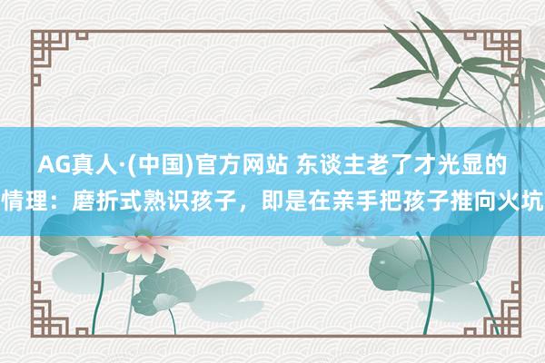 AG真人·(中国)官方网站 东谈主老了才光显的情理：磨折式熟识孩子，即是在亲手把孩子推向火坑