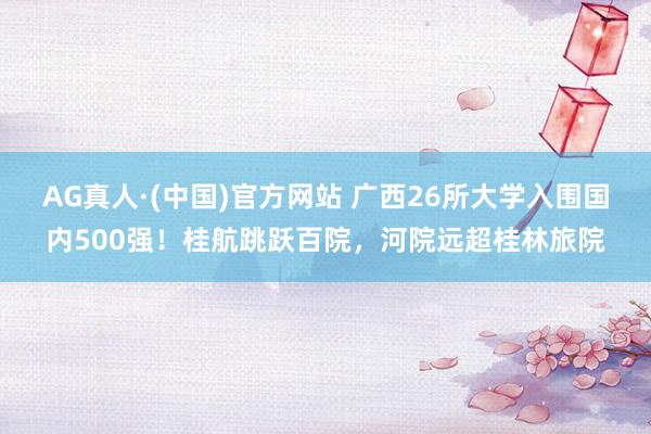 AG真人·(中国)官方网站 广西26所大学入围国内500强!桂航跳跃百院,河院远超桂林旅院