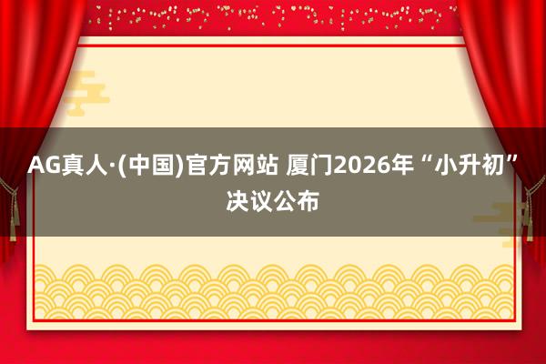 AG真人·(中国)官方网站 厦门2026年“小升初”决议公布