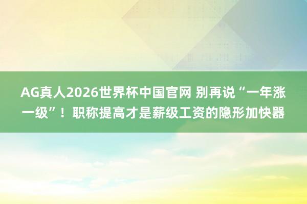 AG真人2026世界杯中国官网 别再说“一年涨一级”!职称提高才是薪级工资的隐形加快器