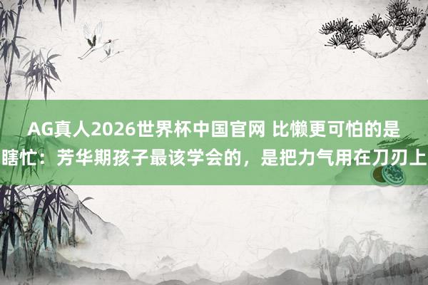 AG真人2026世界杯中国官网 比懒更可怕的是瞎忙：芳华期孩子最该学会的，是把力气用在刀刃上