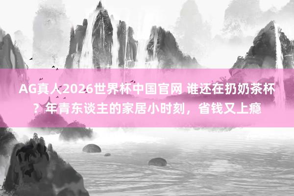 AG真人2026世界杯中国官网 谁还在扔奶茶杯?年青东谈主的家居小时刻,省钱又上瘾