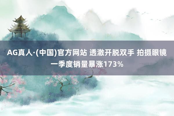 AG真人·(中国)官方网站 透澈开脱双手 拍摄眼镜一季度销量暴涨173%