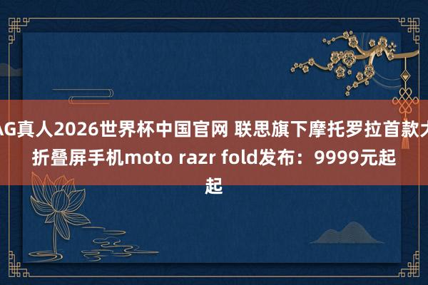 AG真人2026世界杯中国官网 联思旗下摩托罗拉首款大折叠屏手机moto razr fold发布:9999元起