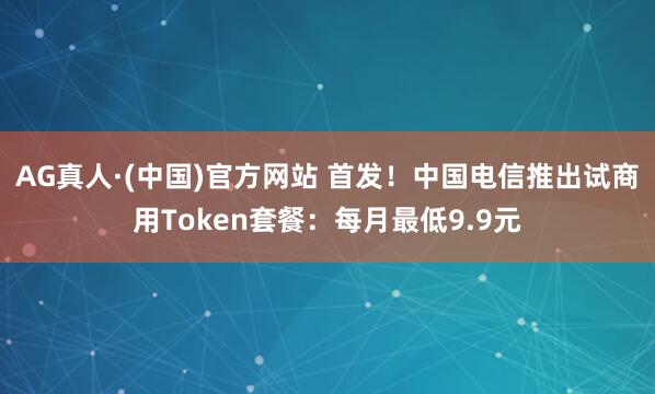 AG真人·(中国)官方网站 首发!中国电信推出试商用Token套餐:每月最低9.9元