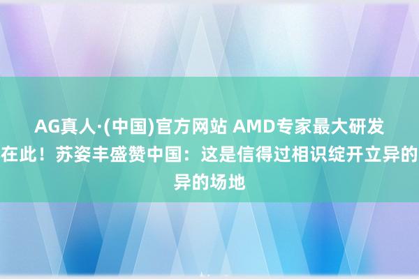 AG真人·(中国)官方网站 AMD专家最大研发中心在此!苏姿丰盛赞中国:这是信得过相识绽开立异的场地