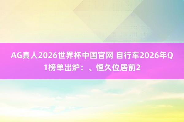 AG真人2026世界杯中国官网 自行车2026年Q1榜单出炉：、恒久位居前2
