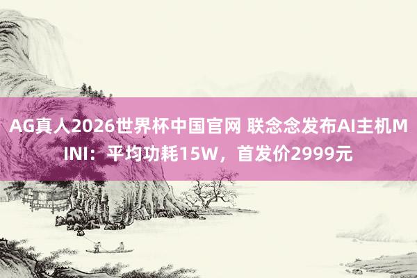 AG真人2026世界杯中国官网 联念念发布AI主机MINI:平均功耗15W,首发价2999元