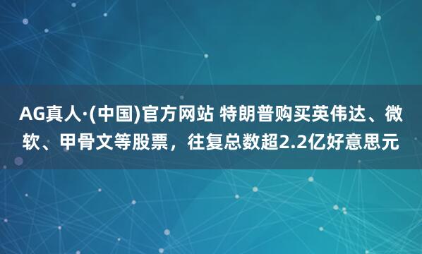 AG真人·(中国)官方网站 特朗普购买英伟达、微软、甲骨文等股票,往复总数超2.2亿好意思元